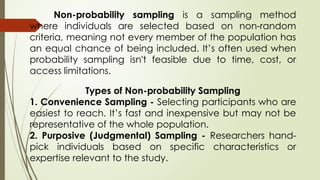 Non-probability sampling is a sampling method
where individuals are selected based on non-random
criteria, meaning not every member of the population has
an equal chance of being included. It’s often used when
probability sampling isn't feasible due to time, cost, or
access limitations.
Types of Non-probability Sampling
1. Convenience Sampling - Selecting participants who are
easiest to reach. It’s fast and inexpensive but may not be
representative of the whole population.
2. Purposive (Judgmental) Sampling - Researchers hand-
pick individuals based on specific characteristics or
expertise relevant to the study.
 
