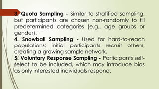 3. Quota Sampling - Similar to stratified sampling,
but participants are chosen non-randomly to fill
predetermined categories (e.g., age groups or
gender).
4. Snowball Sampling - Used for hard-to-reach
populations; initial participants recruit others,
creating a growing sample network.
5. Voluntary Response Sampling - Participants self-
select to be included, which may introduce bias
as only interested individuals respond.
 