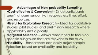 Advantages of Non-probability Sampling
•Cost-effective & Convenient – Since participants
aren’t chosen randomly, it requires less time, effort,
and resources.
•Useful for Exploratory Research – Ideal for qualitative
studies, pilot studies, and preliminary research where
applicability isn’t a priority.
•Targeted Selection – Allows researchers to focus on
specific subgroups that are relevant to the study.
•Flexibility – Researchers can easily adjust sample
selection based on availability and feasibility.
 