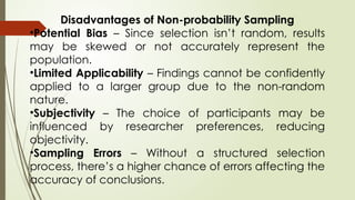 Disadvantages of Non-probability Sampling
•Potential Bias – Since selection isn’t random, results
may be skewed or not accurately represent the
population.
•Limited Applicability – Findings cannot be confidently
applied to a larger group due to the non-random
nature.
•Subjectivity – The choice of participants may be
influenced by researcher preferences, reducing
objectivity.
•Sampling Errors – Without a structured selection
process, there’s a higher chance of errors affecting the
accuracy of conclusions.
 