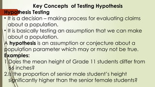Key Concepts of Testing Hypothesis
Hypothesis Testing
• It is a decision – making process for evaluating claims
about a population.
• It is basically testing an assumption that we can make
about a population.
A hypothesis is an assumption or conjecture about a
population parameter which may or may not be true.
Examples:
1.Does the mean height of Grade 11 students differ from
66 inches?
2.Is the proportion of senior male student’s height
significantly higher than the senior female students?
 