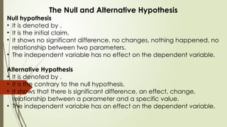 The Null and Alternative Hypothesis
Null hypothesis
• It is denoted by .
• It is the initial claim.
• It shows no significant difference, no changes, nothing happened, no
relationship between two parameters.
• The independent variable has no effect on the dependent variable.
Alternative Hypothesis
• It is denoted by .
• It is the contrary to the null hypothesis.
• It shows that there is significant difference, an effect, change,
relationship between a parameter and a specific value.
• The independent variable has an effect on the dependent variable.
 