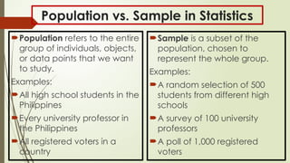 Population vs. Sample in Statistics
Population refers to the entire
group of individuals, objects,
or data points that we want
to study.
Examples:
All high school students in the
Philippines
Every university professor in
the Philippines
All registered voters in a
country
Sample is a subset of the
population, chosen to
represent the whole group.
Examples:
A random selection of 500
students from different high
schools
A survey of 100 university
professors
A poll of 1,000 registered
voters
 