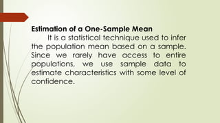 Estimation of a One-Sample Mean
It is a statistical technique used to infer
the population mean based on a sample.
Since we rarely have access to entire
populations, we use sample data to
estimate characteristics with some level of
confidence.
 