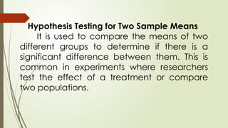 Hypothesis Testing for Two Sample Means
It is used to compare the means of two
different groups to determine if there is a
significant difference between them. This is
common in experiments where researchers
test the effect of a treatment or compare
two populations.
 