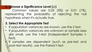 2. Choose a Significance Level ( )
𝛼
Common values are 0.05 (5%) or 0.01 (1%),
representing the probability of rejecting the null
hypothesis when it's actually true.
3. Select the Appropriate Test
• If population variances are known, use the Z-test.
• If population variances are unknown or sample sizes
are small, use the t-test (Independent Samples t-
test).
• If samples are dependent (such as pre-test and
post-test results), use the Paired t-test.
 