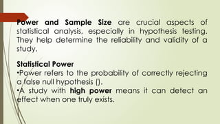 Power and Sample Size are crucial aspects of
statistical analysis, especially in hypothesis testing.
They help determine the reliability and validity of a
study.
Statistical Power
•Power refers to the probability of correctly rejecting
a false null hypothesis ().
•A study with high power means it can detect an
effect when one truly exists.
 