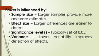 Power is influenced by:
• Sample size – Larger samples provide more
accurate estimates.
• Effect size – Larger differences are easier to
detect.
• Significance level () – Typically set at 0.05.
• Variance – Lower variability improves
detection of effects.
 