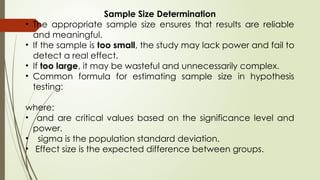 Sample Size Determination
• The appropriate sample size ensures that results are reliable
and meaningful.
• If the sample is too small, the study may lack power and fail to
detect a real effect.
• If too large, it may be wasteful and unnecessarily complex.
• Common formula for estimating sample size in hypothesis
testing:
where:
• and are critical values based on the significance level and
power.
• sigma is the population standard deviation.
• Effect size is the expected difference between groups.
 