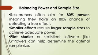 Balancing Power and Sample Size
•Researchers often aim for 80% power,
meaning they have an 80% chance of
detecting a true effect.
•Smaller effects require larger sample sizes to
achieve adequate power.
•Pilot studies or statistical software (like
G*Power) can help determine the optimal
sample size.
 