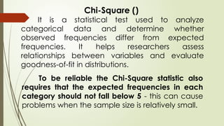 Chi-Square ()
It is a statistical test used to analyze
categorical data and determine whether
observed frequencies differ from expected
frequencies. It helps researchers assess
relationships between variables and evaluate
goodness-of-fit in distributions.
To be reliable the Chi-Square statistic also
requires that the expected frequencies in each
category should not fall below 5 - this can cause
problems when the sample size is relatively small.
 
