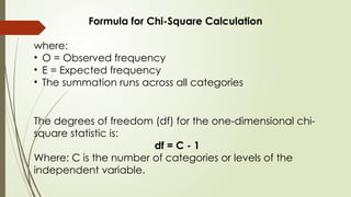 The degrees of freedom (df) for the one-dimensional chi-
square statistic is:
df = C - 1
Where: C is the number of categories or levels of the
independent variable.
Formula for Chi-Square Calculation
where:
• O = Observed frequency
• E = Expected frequency
• The summation runs across all categories
 