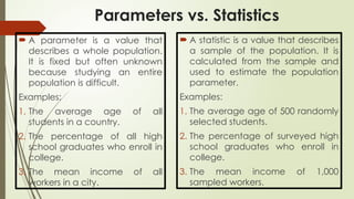 Parameters vs. Statistics
 A parameter is a value that
describes a whole population.
It is fixed but often unknown
because studying an entire
population is difficult.
Examples:
1. The average age of all
students in a country.
2. The percentage of all high
school graduates who enroll in
college.
3. The mean income of all
workers in a city.
 A statistic is a value that describes
a sample of the population. It is
calculated from the sample and
used to estimate the population
parameter.
Examples:
1. The average age of 500 randomly
selected students.
2. The percentage of surveyed high
school graduates who enroll in
college.
3. The mean income of 1,000
sampled workers.
 