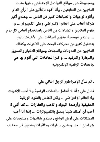 ‫مئات‬ ‫فيها‬ ، ‫اإلجتماعي‬ ‫التواصل‬ ‫مواقع‬ ‫على‬ ‫ومجموعة‬
‫العام‬ ‫الرأي‬ ‫على‬ ‫بالتأثير‬ ‫أقوم‬ ‫وأنا‬ ، ‫المتابعين‬ ‫من‬ ‫الماليين‬
‫أكبر‬ ‫وعندي‬ ... ‫الناس‬ ‫من‬ ‫كثير‬ ‫وانطباعات‬ ‫توجهات‬ ‫وأقود‬
‫و‬ ... ‫الكمبيوتر‬ ‫وعلى‬ ‫اإلفتراضي‬ ‫العالم‬ ‫على‬ ‫ألعاب‬ ‫شركة‬
‫يوم‬ ‫كل‬ ‫ألعابي‬ ‫باستخدام‬ ‫الناس‬ ‫من‬ ‫والمليارات‬ ‫الماليين‬ ‫يقوم‬
‫تقوم‬ ‫األنترنت‬ ‫على‬ ‫البيانات‬ ‫تخزين‬ ‫مؤسسة‬ ‫وعندي‬ ...
‫وكذلك‬ ‫األنترنت‬ ‫على‬ ‫البحث‬ ‫محركات‬ ‫من‬ ‫كثير‬ ‫بتشغيل‬
‫والتسوق‬ ‫األخبار‬ ‫ومواقع‬ ‫والمجالت‬ ‫المدونات‬ ‫من‬ ‫الماليين‬
‫هي‬ ‫بها‬ ‫أقوم‬ ‫التي‬ ‫التعامالت‬ ‫وأكثر‬ ... ‫والترفيه‬ ‫والتجارة‬
‫اإللكترونية‬ ‫الرقمية‬ ‫بالعمالت‬.
‫علي‬ ‫الثاني‬ ‫الرجل‬ ‫اإلمبراطور‬ ‫سأل‬ ‫ثم‬ .
‫اإلنترنت‬ ‫أحب‬ ‫وال‬ ‫الرقمية‬ ‫بالعمالت‬ ‫أتعامل‬ ‫ال‬ ‫أنا‬ : ‫علي‬ ‫فقال‬
‫الورقية‬ ‫بالنقود‬ ‫اتعامل‬ ‫ولكن‬ .. ‫اإلفتراضي‬ ‫العالم‬ ‫وال‬
‫ال‬ ‫أنني‬ ‫كما‬ ... ‫والعقارات‬ ‫والذهب‬ ‫البنوك‬ ‫وأرصدة‬ ‫الحقيقية‬
‫أحب‬ ‫أنا‬ ‫إنما‬ ... ‫بالكمبيوترات‬ ‫يتعلق‬ ‫شيئا‬ ‫أمتلك‬ ‫أن‬ ‫أحب‬
‫على‬ ‫ومنتجعات‬ ‫شاليهات‬ ‫فعندي‬ ، ‫الواقع‬ ‫أرض‬ ‫على‬ ‫الممتلكات‬
‫مختلف‬ ‫في‬ ‫وقصور‬ ‫وطائرات‬ ‫سيارات‬ ‫وعندي‬ ‫البحار‬ ‫شواطئ‬
 