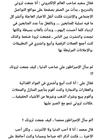 ‫ثروتي‬ ‫جمعت‬ ‫أنا‬ : ‫اإللكتروني‬ ‫العالم‬ ‫صاحب‬ ‫سعيد‬ ‫فقال‬
‫التواصل‬ ‫مواقع‬ ‫على‬ ‫بصفحة‬ ‫الصفر‬ ‫من‬ ‫بدأت‬ ، ‫بالتدريج‬
‫كل‬ ‫وأنشر‬ ‫العاجلة‬ ‫األخبار‬ ‫أنقل‬ ‫فكنت‬ ‫واإلنترنت‬ ‫اإلجتماعي‬
‫في‬ ‫المتابعين‬ ‫عدد‬ ‫بدأ‬ ‫وبالفعل‬ ... ‫للمتابعين‬ ‫تسلية‬ ‫فيه‬ ‫ما‬
‫ولكنها‬ ‫بسيطة‬ ‫بألعاب‬ ‫وبدأت‬ ...‫إليهم‬ ‫أحسنت‬ ‫كلما‬ ‫ازدياد‬
‫وكذلك‬ ‫ضخمة‬ ‫ثروة‬ ‫فجمعت‬ ، ‫الناس‬ ‫بين‬ ‫وانتشرت‬ ‫نجحت‬
‫التطبيقات‬ ‫في‬ ‫واشتري‬ ‫وأبيع‬ ‫الرقمية‬ ‫العمالت‬ ‫أجمع‬ ‫كنت‬
‫بها‬ ‫المرتبطة‬ ‫واإلعالنات‬.
‫ثروتك‬ ‫جمعت‬ ‫كيف‬ ، ‫الدنيا‬ ‫صاحب‬ ‫علي‬ ‫اإلمبراطور‬ ‫سأل‬ ‫ثم‬
‫؟‬!
‫الغذائية‬ ‫المواد‬ ‫في‬ ‫وأشتري‬ ‫أبيع‬ ‫كنت‬ ‫أنا‬ : ‫علي‬ ‫فقال‬
‫والمحالت‬ ‫المنازل‬ ‫بتأجير‬ ‫أقوم‬ ‫وكنت‬ ‫والتجارة‬ ‫والعقارات‬
...‫الحقيقية‬ ‫األشياء‬ ‫من‬ ‫وغيرها‬ ‫الذهب‬ ‫وشراء‬ ‫ببيع‬ ‫وأقوم‬
‫عليها‬ ‫الصبر‬ ‫مع‬ ‫تنمو‬ ‫ثروتي‬ ‫فكانت‬.
‫؟‬ ‫ثروتك‬ ‫جمعت‬ ‫كيف‬ ، ‫محمدا‬ ‫اإلمبراطور‬ ‫سأل‬ ‫ثم‬!
‫أحب‬ ‫ولكن‬ .. ‫األنترنت‬ ‫وال‬ ‫الدنيا‬ ‫أحب‬ ‫ال‬ ‫أنا‬ : ‫محمد‬ ‫قال‬
‫على‬ ‫أحافظ‬ ‫وكنت‬ ‫ومساءا‬ ‫صباحا‬ ‫اهلل‬ ‫أذكر‬ ‫فكنت‬ ... ‫اآلخرة‬
 