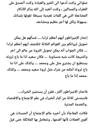 ‫على‬ ‫أتصدق‬ ‫وكنت‬ ‫والعبادة‬ ‫الخير‬ ‫الى‬ ‫أدعوا‬ ‫وكنت‬ ‫صلواتي‬
‫األذكار‬ ‫بذكر‬ ‫اهلل‬ ‫إلى‬ ‫أتعبد‬ ‫وكنت‬ ، ‫والمساكين‬ ‫الفقراء‬
‫بلسانك‬ ‫تقولها‬ ‫بسيطة‬ ‫تعبدية‬ ‫كلمات‬ ‫هي‬ ‫التي‬ ‫المضاعفة‬
‫ومضاعف‬ ‫عظيم‬ ‫أجر‬ ‫لها‬ ‫ولكن‬ ‫بسهولة‬.
‫يمكن‬ ‫هل‬ ‫فسألهم‬ ....‫ثراءا‬ ‫أعظم‬ ‫أيهم‬ ‫اإلمبراطور‬ ‫إحتار‬
‫ثراءا‬ ‫أعظم‬ ‫أيهم‬ ‫لنكتشف‬ ‫الثالثة‬ ‫العوالم‬ ‫بين‬ ‫ثرواتكم‬ ‫تحويل‬
‫اخر‬ ‫الى‬ ‫عالم‬ ‫من‬ ‫الثروة‬ ‫تحويل‬ ‫يمكن‬ ‫أنه‬ ‫الجواب‬ ‫فكان‬ ...
‫ثروته‬ ‫باع‬ ‫ما‬ ‫اذا‬ ‫سعيد‬ ‫فكان‬ ... ‫متساوية‬ ‫شبه‬ ‫كانت‬ ‫والنتيجة‬
‫ما‬ ‫اذا‬ ‫على‬ ‫وكذلك‬ ... ‫ومحمد‬ ‫على‬ ‫مثل‬ ‫يشتري‬ ‫ان‬ ‫يستطيع‬
‫وكذلك‬ ... ‫ومحمد‬ ‫سعيد‬ ‫ثروة‬ ‫مثل‬ ‫شراء‬ ‫من‬ ‫أمكنه‬ ‫ثروته‬ ‫باع‬
‫باع‬ ‫ما‬ ‫إذا‬ ‫محمد‬.
...‫الخبراء‬ ‫يستشير‬ ‫أن‬ ‫فقرر‬ ، ‫أكثر‬ ‫االمبراطور‬ ‫فاحتار‬
‫واالقتصاد‬ ‫اإلجتماع‬ ‫علم‬ ‫في‬ ‫الخبراء‬ ‫كبار‬ ‫من‬ ‫ثالثة‬ ‫فاستدعى‬
‫المدنية‬ ‫والخدمة‬.
‫هي‬ ‫الحسنات‬ ‫أن‬ ‫اإلجتماع‬ ‫عالم‬ ‫أخبره‬ ‫بأن‬ ‫المفاجأة‬ ‫فكانت‬
‫قبل‬ ‫حتى‬ ‫المالئكة‬ ‫بها‬ ‫وتتعامل‬ ، ‫أقدمها‬ ‫ألنها‬ ‫العمالت‬ ‫أقوى‬
 