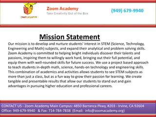Mission Statement
Our mission is to develop and nurture students' interest in STEM (Science, Technology,
Engineering and Math) subjects, and expand their analytical and problem solving skills.
Zoom Academy is committed to helping bright individuals discover their talents and
passions, inspiring them to willingly work hard, bringing out their full potential, and
equip them with well-rounded skills for future success. We use a project based approach
to teach students in-depth math, science, hands-on technology and engineering skills.
This combination of academics and activities allows students to see STEM subjects as
more than just a class, but as a fun way to grow their passion for learning. We create
tangible and presentable results that allow our students to stand out and gain
advantages in pursuing higher education and professional careers.
CONTACT US - Zoom Academy Main Campus: 4850 Barranca Pkwy, #203 - Irvine, CA 92604
Office: 949-679-9940 & Fax: 714-784-7838 (Email: info@zoomacademy.org)
 