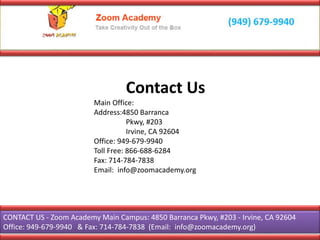 Contact Us
Main Office:
Address:4850 Barranca
Pkwy, #203
Irvine, CA 92604
Office: 949-679-9940
Toll Free: 866-688-6284
Fax: 714-784-7838
Email: info@zoomacademy.org
CONTACT US - Zoom Academy Main Campus: 4850 Barranca Pkwy, #203 - Irvine, CA 92604
Office: 949-679-9940 & Fax: 714-784-7838 (Email: info@zoomacademy.org)
 