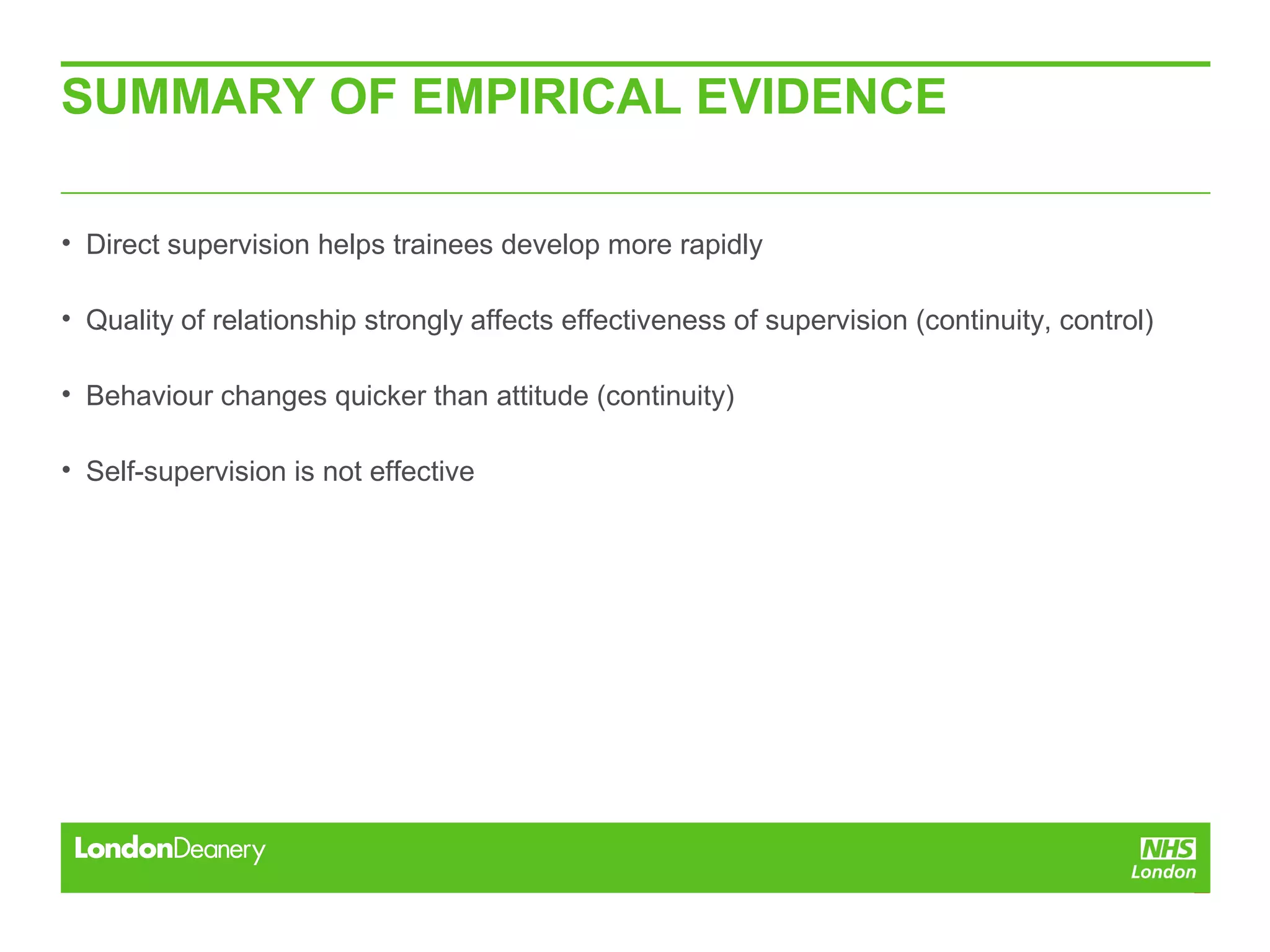 SUMMARY OF EMPIRICAL EVIDENCE
• Direct supervision helps trainees develop more rapidly
• Quality of relationship strongly affects effectiveness of supervision (continuity, control)
• Behaviour changes quicker than attitude (continuity)
• Self-supervision is not effective
 