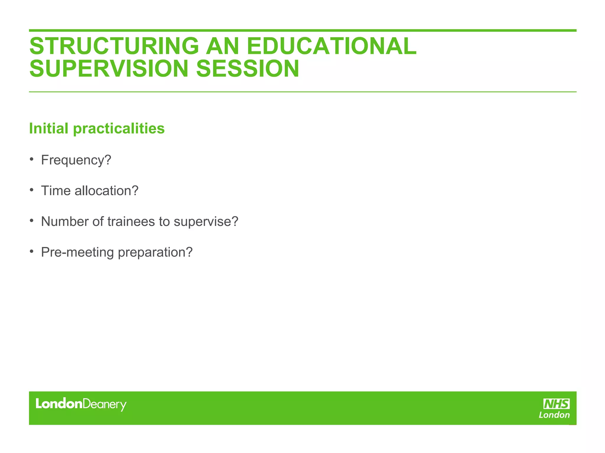 STRUCTURING AN EDUCATIONAL
SUPERVISION SESSION
Initial practicalities
• Frequency?
• Time allocation?
• Number of trainees to supervise?
• Pre-meeting preparation?
 