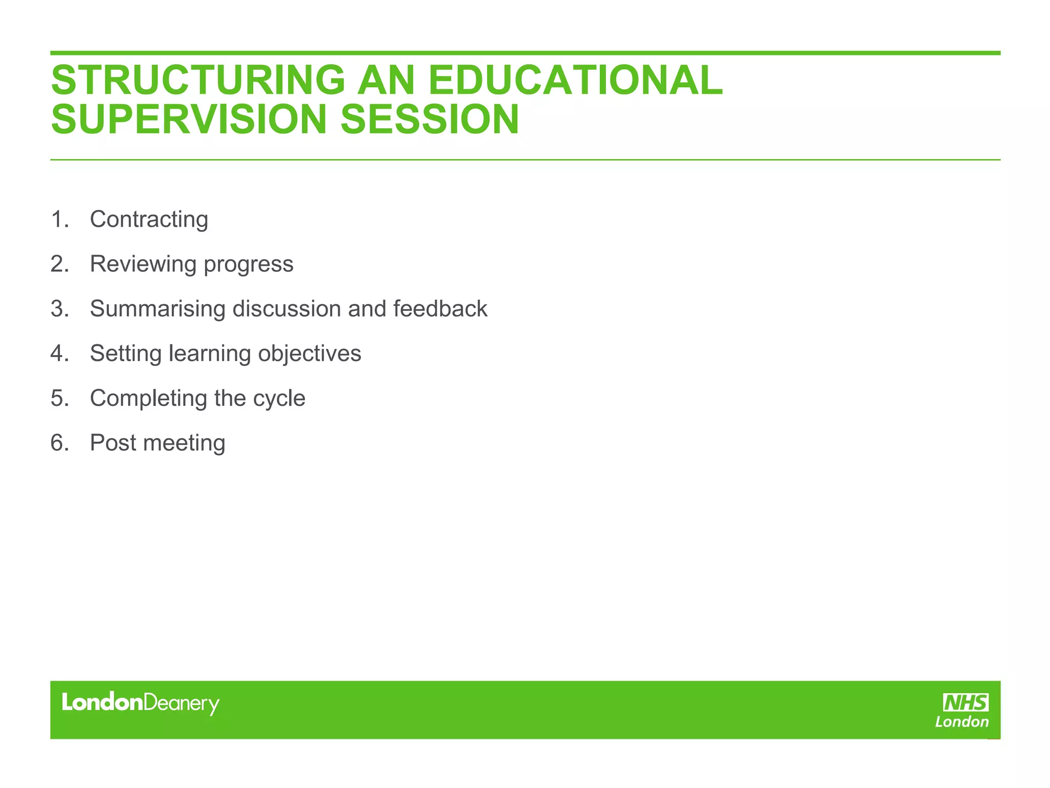 STRUCTURING AN EDUCATIONAL
SUPERVISION SESSION
1. Contracting
2. Reviewing progress
3. Summarising discussion and feedback
4. Setting learning objectives
5. Completing the cycle
6. Post meeting
 