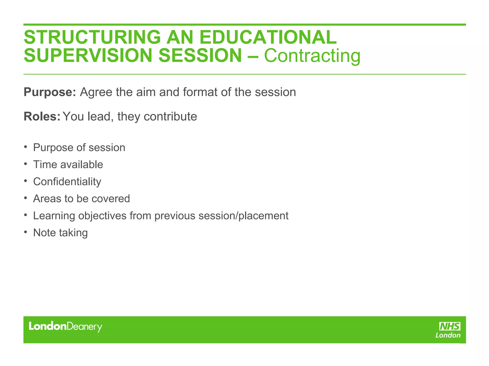 STRUCTURING AN EDUCATIONAL
SUPERVISION SESSION – Contracting
Purpose: Agree the aim and format of the session
Roles:You lead, they contribute
• Purpose of session
• Time available
• Confidentiality
• Areas to be covered
• Learning objectives from previous session/placement
• Note taking
 