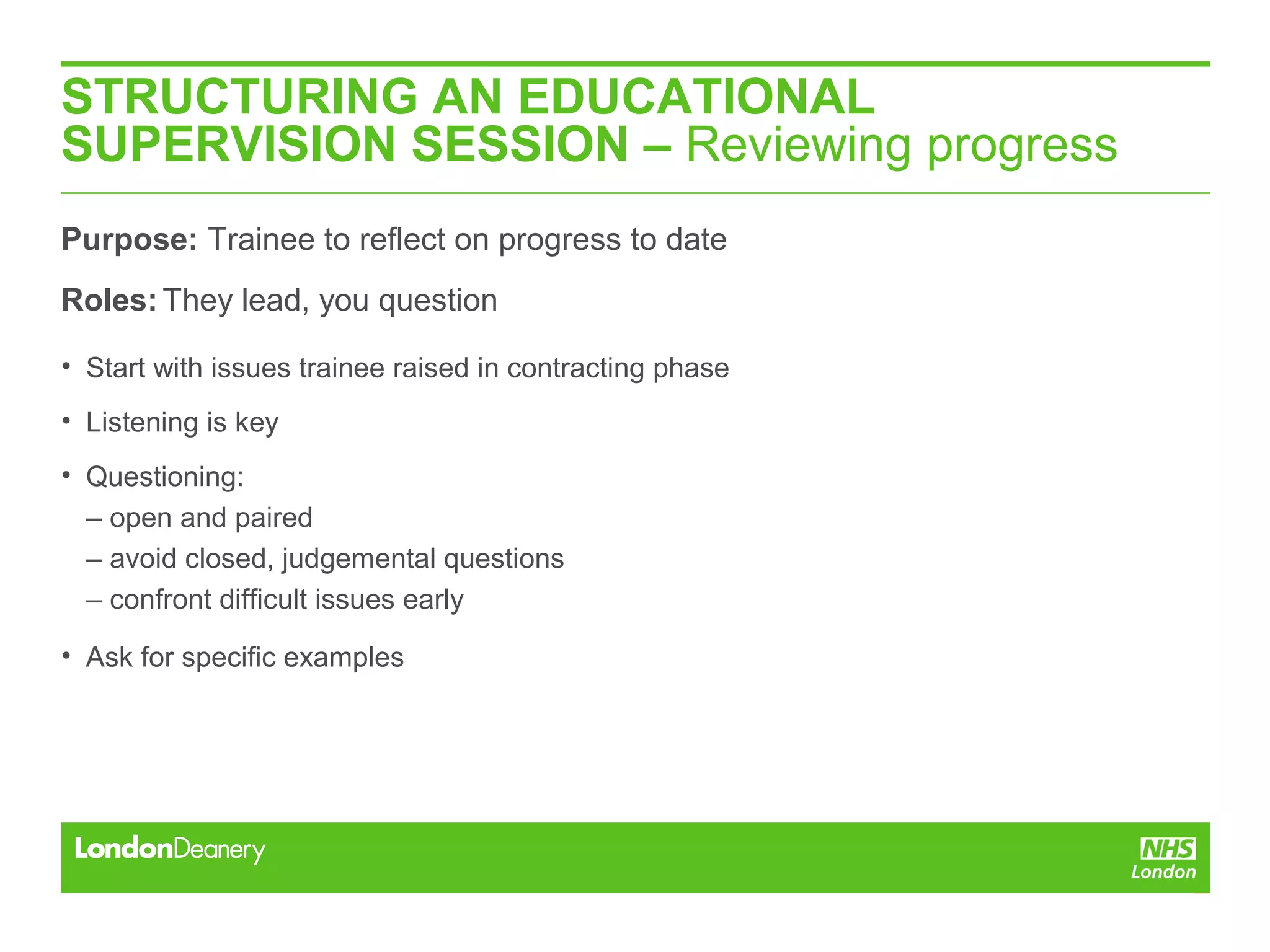 STRUCTURING AN EDUCATIONAL
SUPERVISION SESSION – Reviewing progress
Purpose: Trainee to reflect on progress to date
Roles:They lead, you question
• Start with issues trainee raised in contracting phase
• Listening is key
• Questioning:
– open and paired
– avoid closed, judgemental questions
– confront difficult issues early
• Ask for specific examples
 