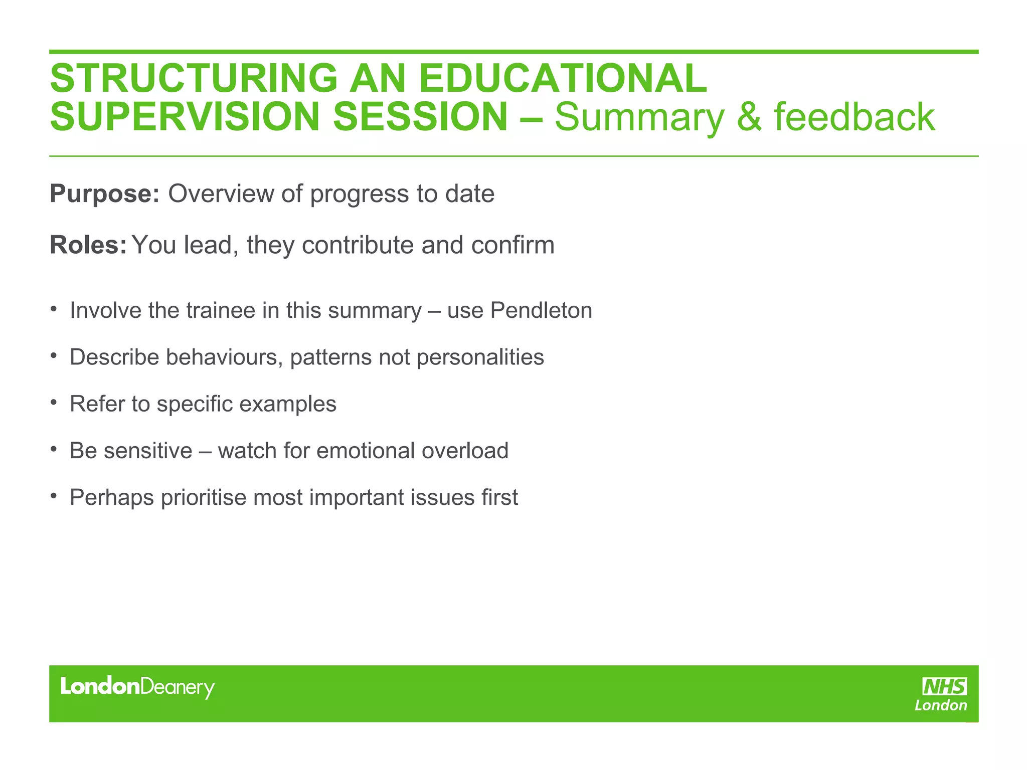 STRUCTURING AN EDUCATIONAL
SUPERVISION SESSION – Summary & feedback
Purpose: Overview of progress to date
Roles:You lead, they contribute and confirm
• Involve the trainee in this summary – use Pendleton
• Describe behaviours, patterns not personalities
• Refer to specific examples
• Be sensitive – watch for emotional overload
• Perhaps prioritise most important issues first
 