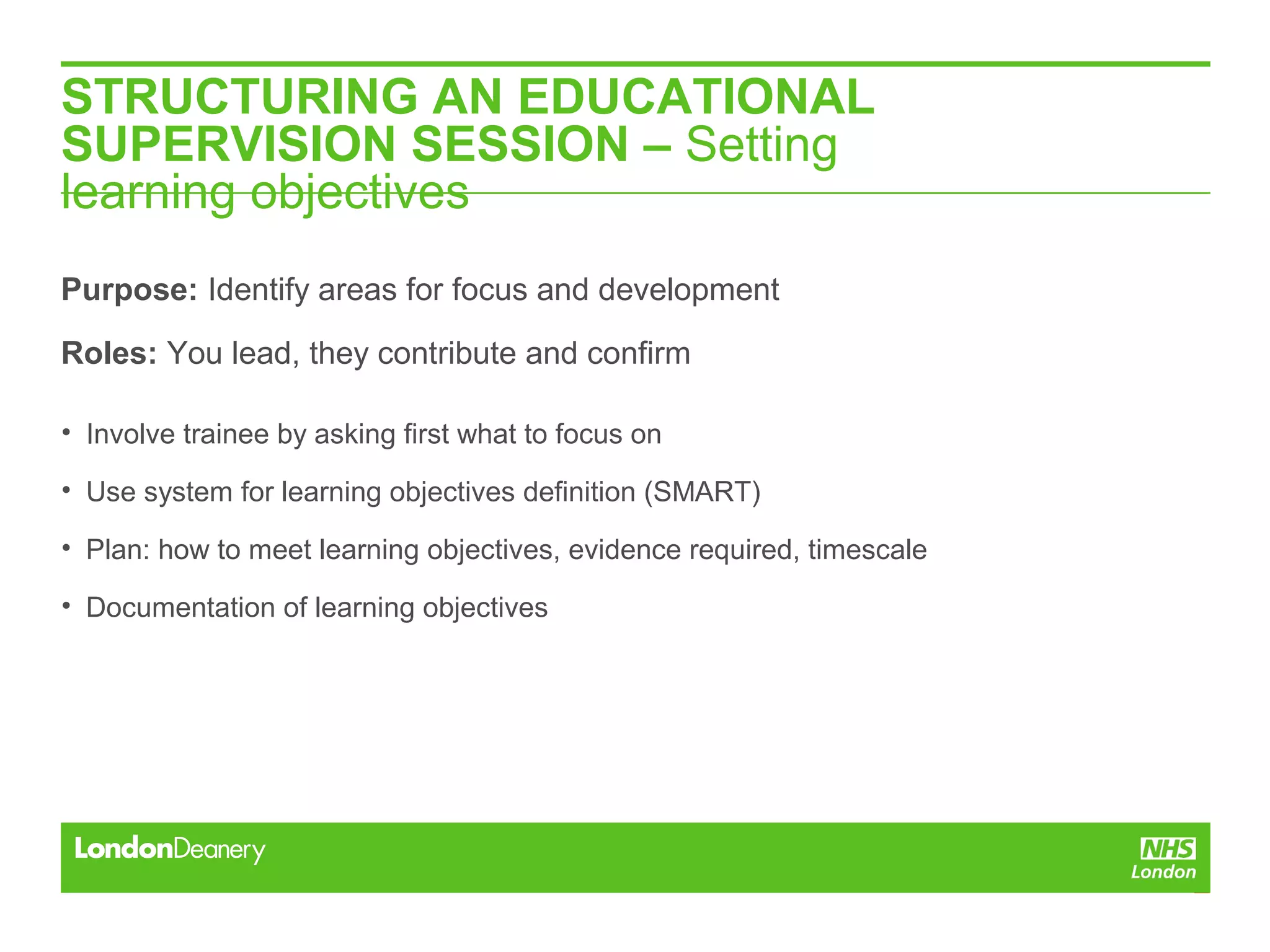 STRUCTURING AN EDUCATIONAL
SUPERVISION SESSION – Setting
learning objectives
Purpose: Identify areas for focus and development
Roles: You lead, they contribute and confirm
• Involve trainee by asking first what to focus on
• Use system for learning objectives definition (SMART)
• Plan: how to meet learning objectives, evidence required, timescale
• Documentation of learning objectives
 