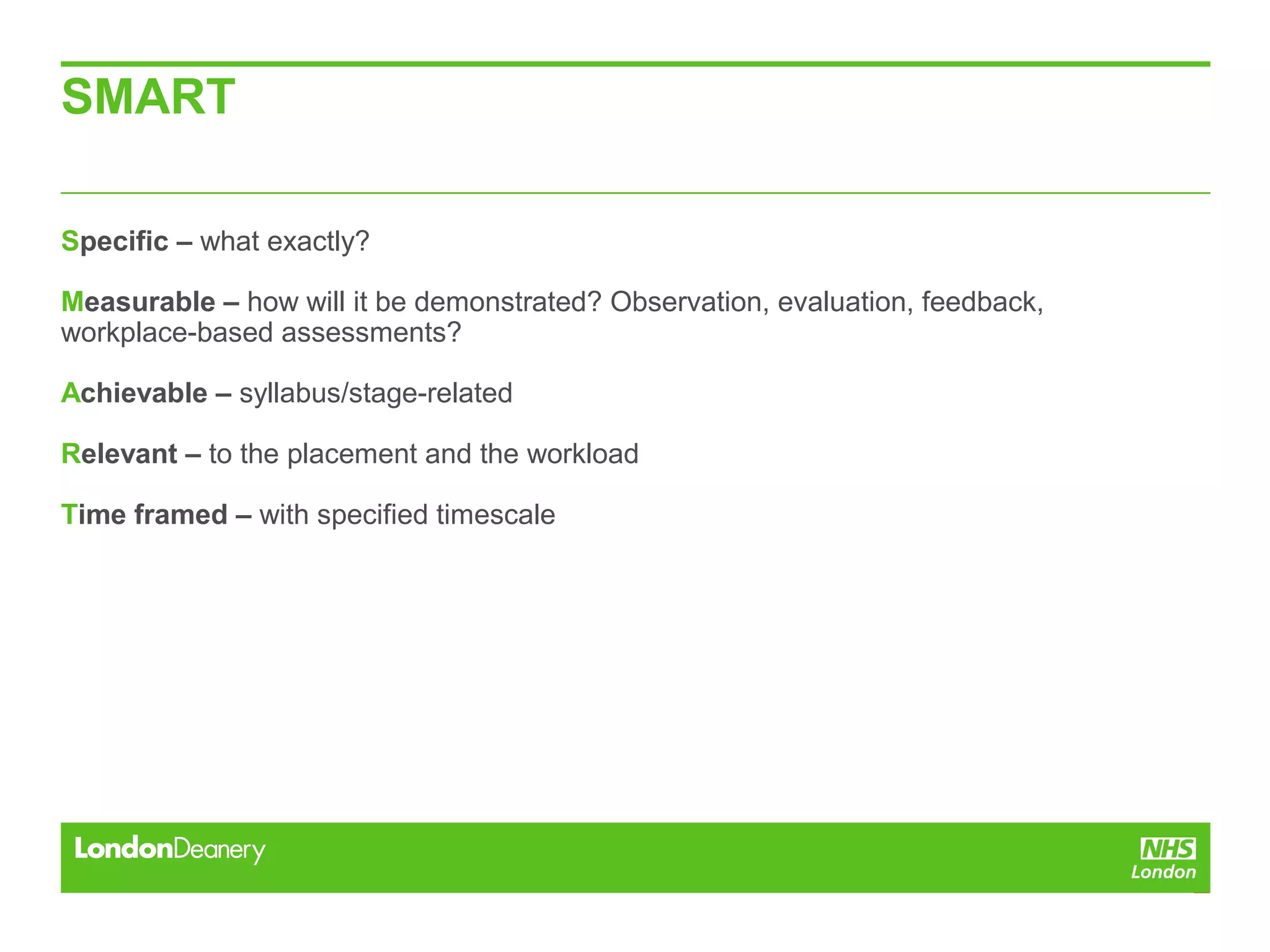SMART
Specific – what exactly?
Measurable – how will it be demonstrated? Observation, evaluation, feedback,
workplace-based assessments?
Achievable – syllabus/stage-related
Relevant – to the placement and the workload
Time framed – with specified timescale
 