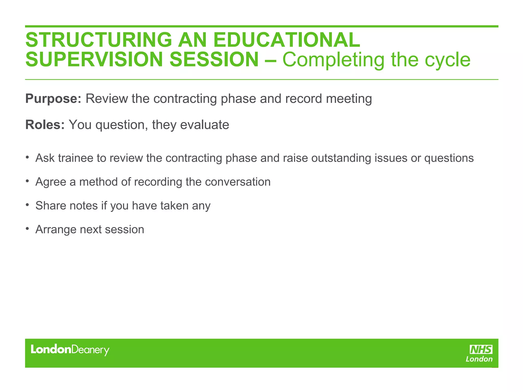 STRUCTURING AN EDUCATIONAL
SUPERVISION SESSION – Completing the cycle
Purpose: Review the contracting phase and record meeting
Roles: You question, they evaluate
• Ask trainee to review the contracting phase and raise outstanding issues or questions
• Agree a method of recording the conversation
• Share notes if you have taken any
• Arrange next session
 