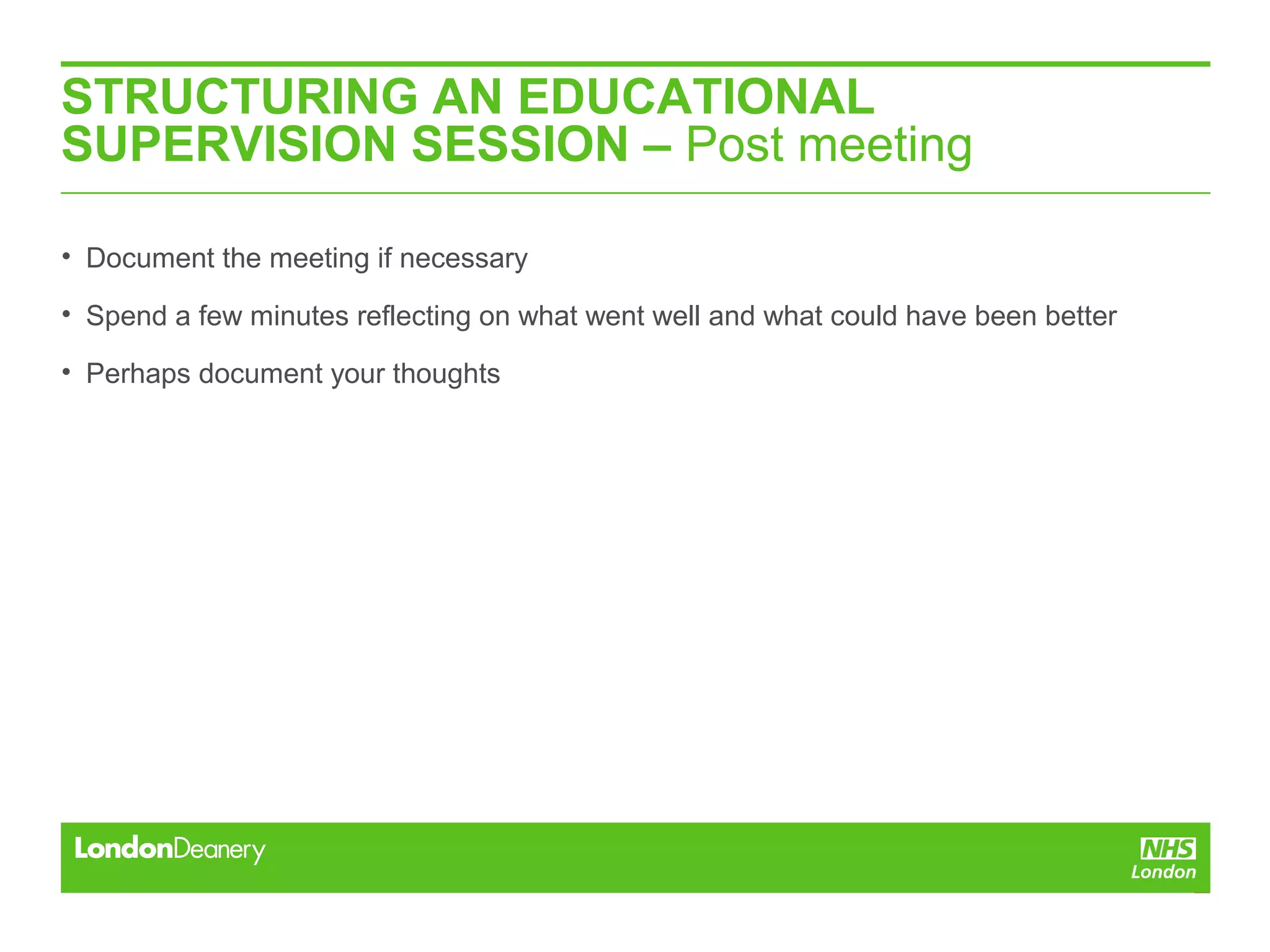 STRUCTURING AN EDUCATIONAL
SUPERVISION SESSION – Post meeting
• Document the meeting if necessary
• Spend a few minutes reflecting on what went well and what could have been better
• Perhaps document your thoughts
 