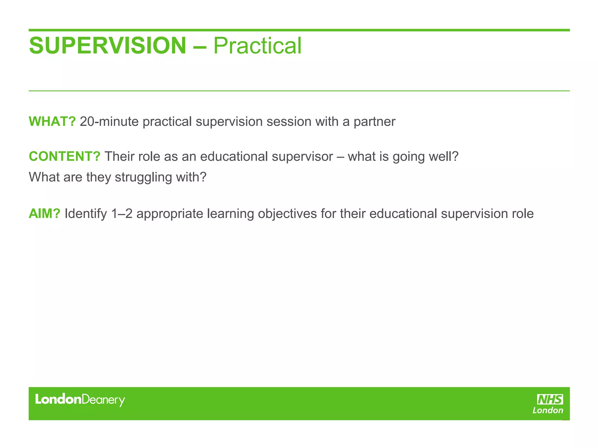 SUPERVISION – Practical
WHAT? 20-minute practical supervision session with a partner
CONTENT? Their role as an educational supervisor – what is going well?
What are they struggling with?
AIM? Identify 1–2 appropriate learning objectives for their educational supervision role
 