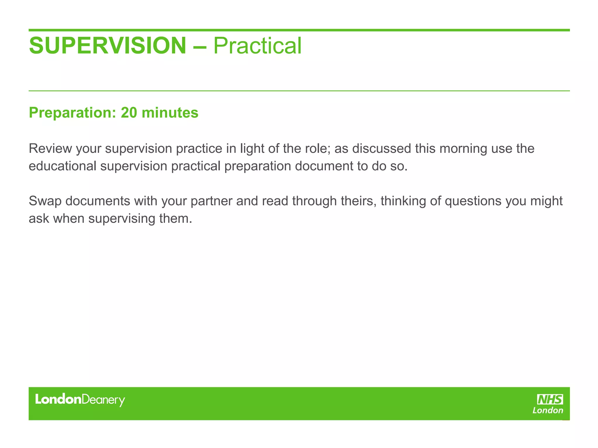 SUPERVISION – Practical
Preparation: 20 minutes
Review your supervision practice in light of the role; as discussed this morning use the
educational supervision practical preparation document to do so.
Swap documents with your partner and read through theirs, thinking of questions you might
ask when supervising them.
 