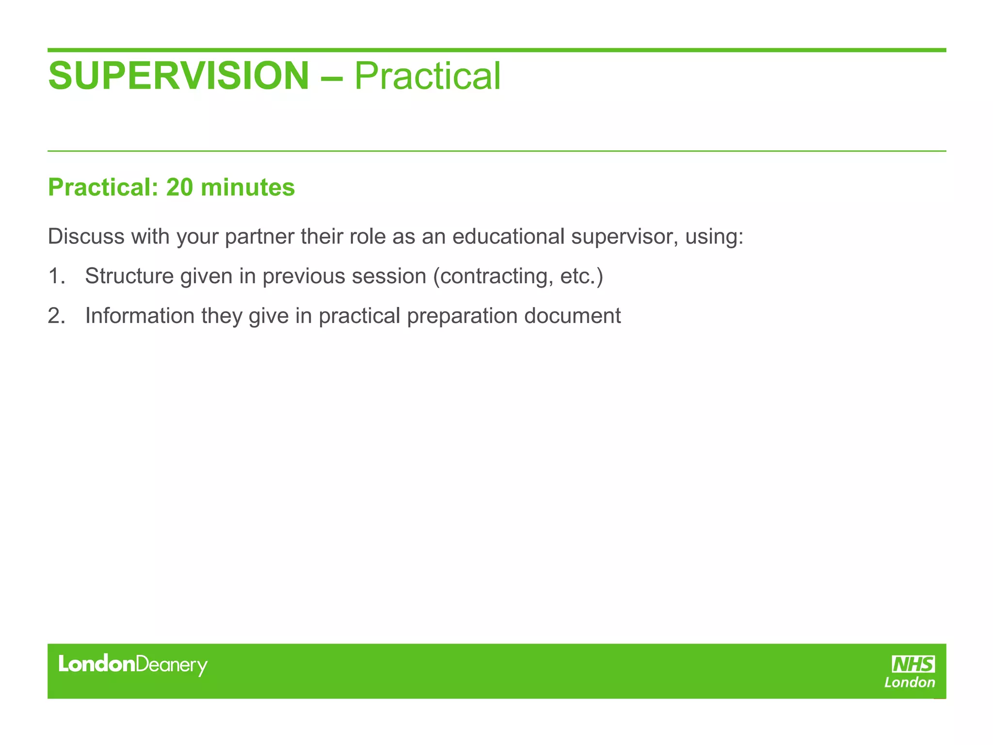 SUPERVISION – Practical
Practical: 20 minutes
Discuss with your partner their role as an educational supervisor, using:
1. Structure given in previous session (contracting, etc.)
2. Information they give in practical preparation document
 