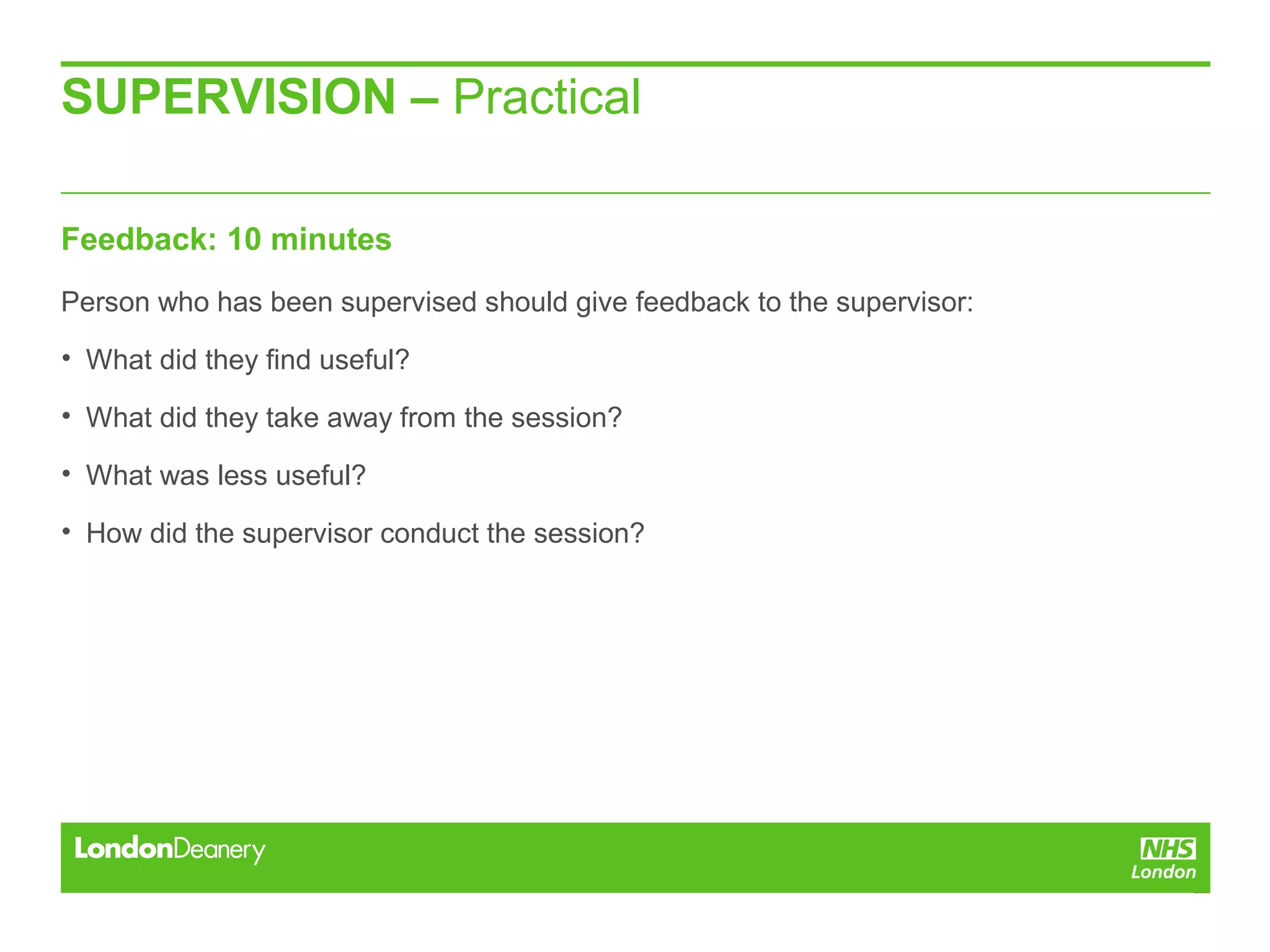 SUPERVISION – Practical
Feedback: 10 minutes
Person who has been supervised should give feedback to the supervisor:
• What did they find useful?
• What did they take away from the session?
• What was less useful?
• How did the supervisor conduct the session?
 