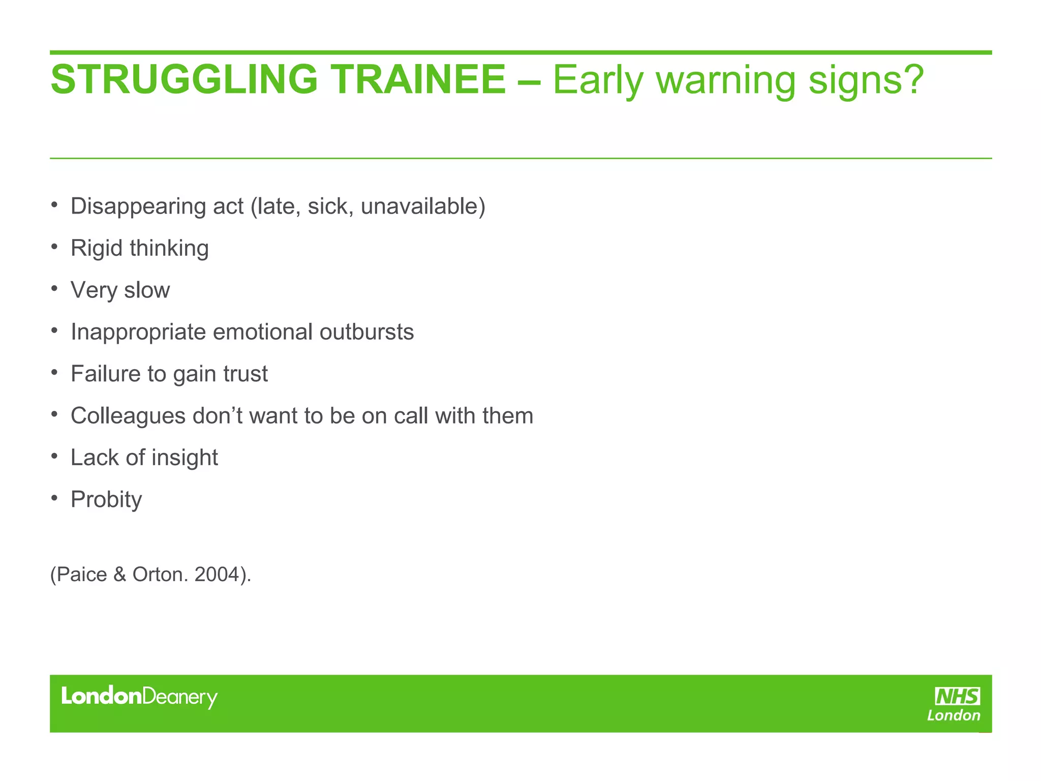 STRUGGLING TRAINEE – Early warning signs?
• Disappearing act (late, sick, unavailable)
• Rigid thinking
• Very slow
• Inappropriate emotional outbursts
• Failure to gain trust
• Colleagues don’t want to be on call with them
• Lack of insight
• Probity
(Paice & Orton. 2004).
 