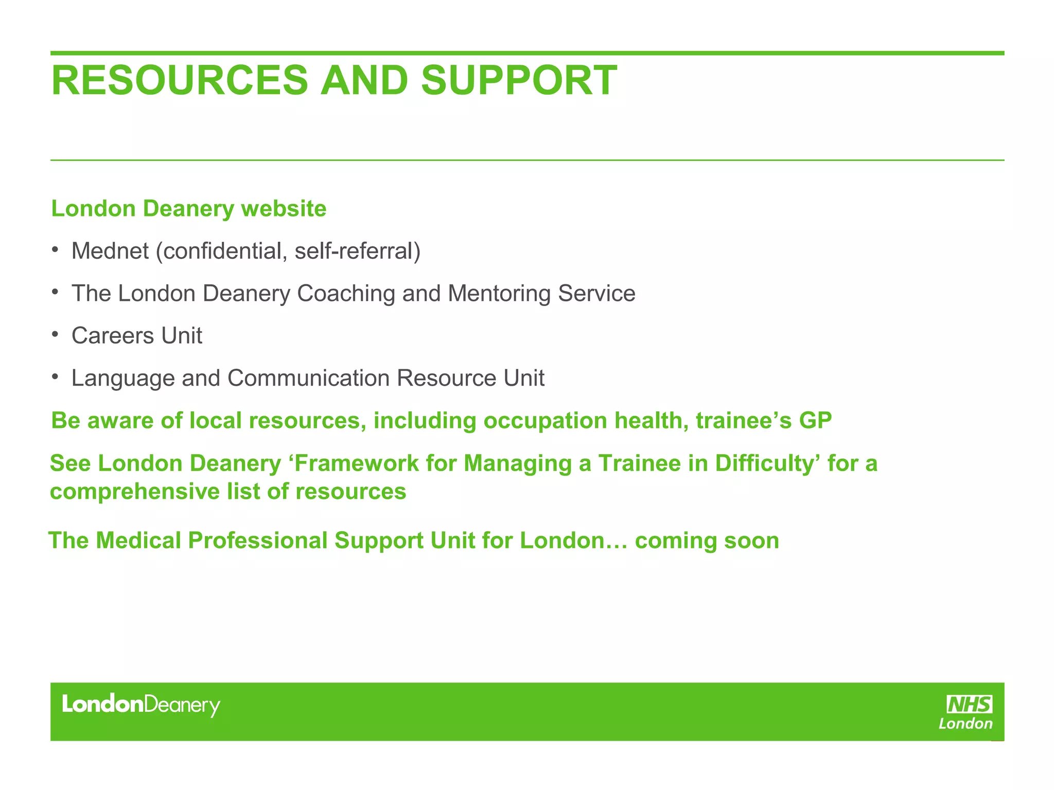 RESOURCES AND SUPPORT
London Deanery website
• Mednet (confidential, self-referral)
• The London Deanery Coaching and Mentoring Service
• Careers Unit
• Language and Communication Resource Unit
Be aware of local resources, including occupation health, trainee’s GP
See London Deanery ‘Framework for Managing a Trainee in Difficulty’ for a
comprehensive list of resources
The Medical Professional Support Unit for London… coming soon
 