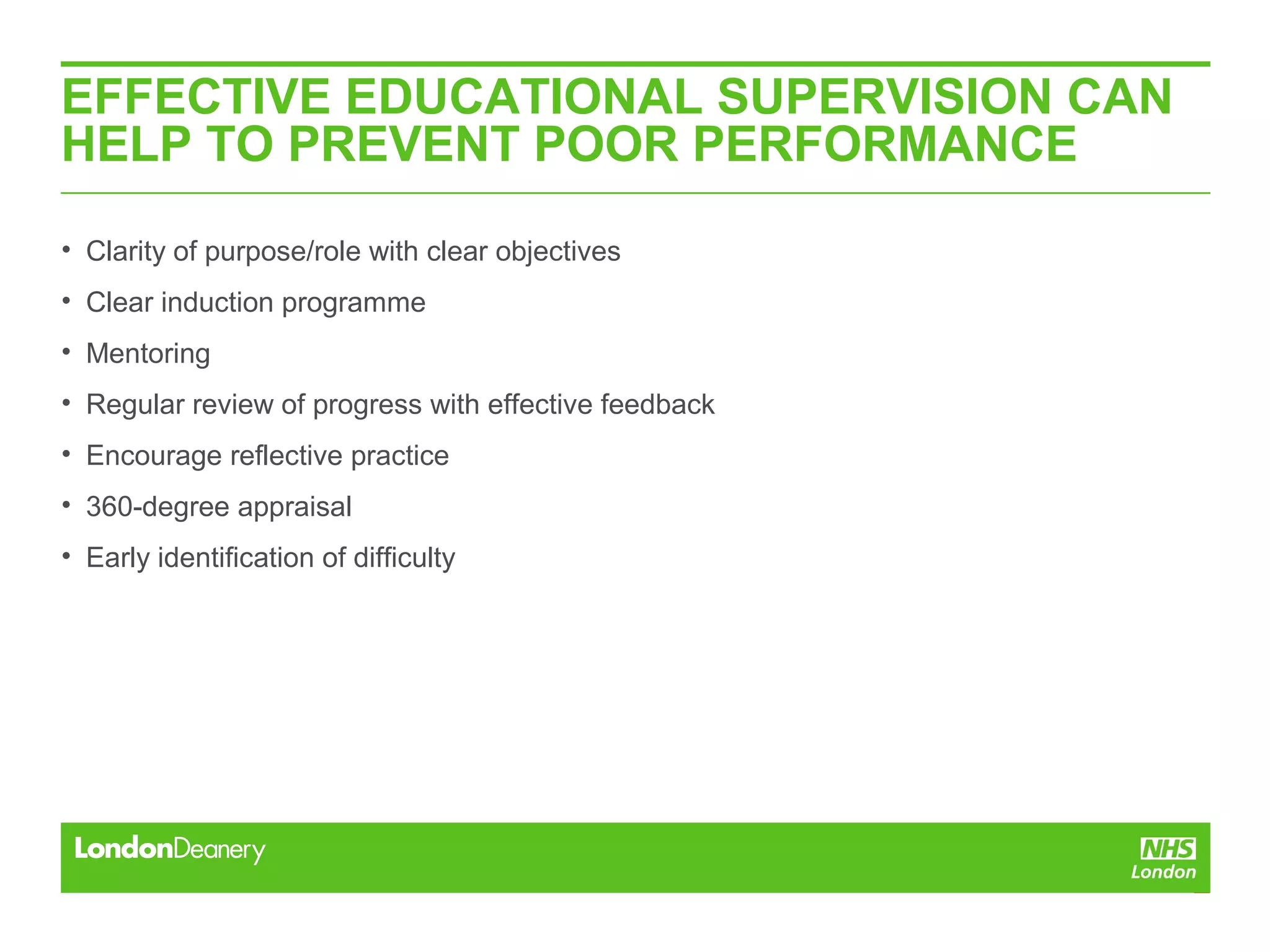 EFFECTIVE EDUCATIONAL SUPERVISION CAN
HELP TO PREVENT POOR PERFORMANCE
• Clarity of purpose/role with clear objectives
• Clear induction programme
• Mentoring
• Regular review of progress with effective feedback
• Encourage reflective practice
• 360-degree appraisal
• Early identification of difficulty
 