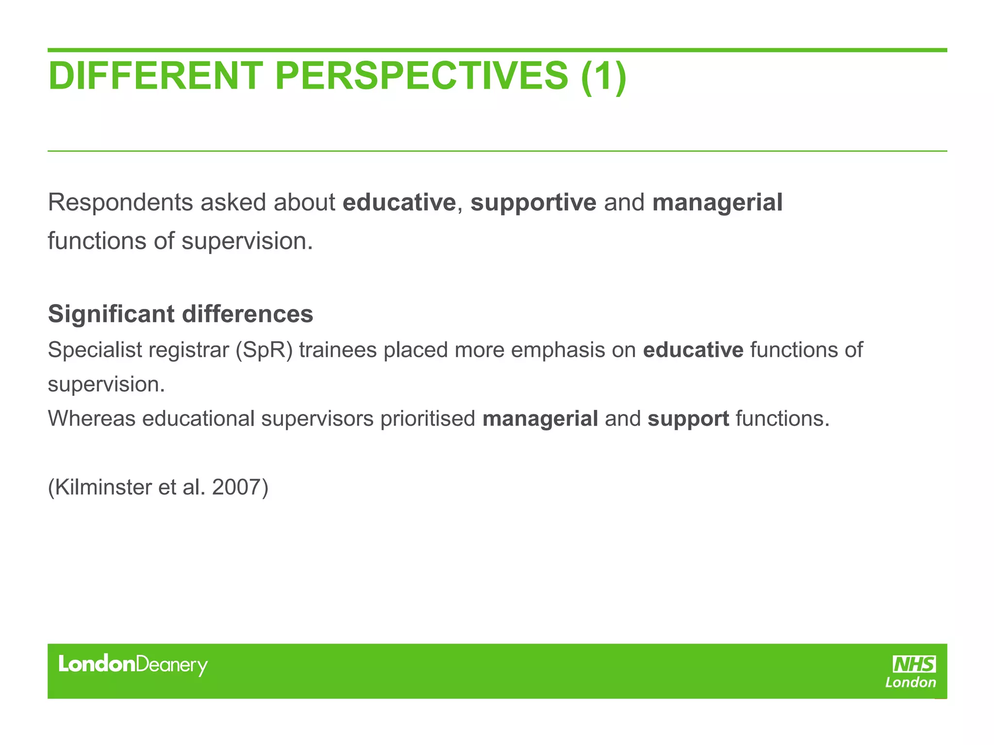 DIFFERENT PERSPECTIVES (1)
Respondents asked about educative, supportive and managerial
functions of supervision.
Significant differences
Specialist registrar (SpR) trainees placed more emphasis on educative functions of
supervision.
Whereas educational supervisors prioritised managerial and support functions.
(Kilminster et al. 2007)
 