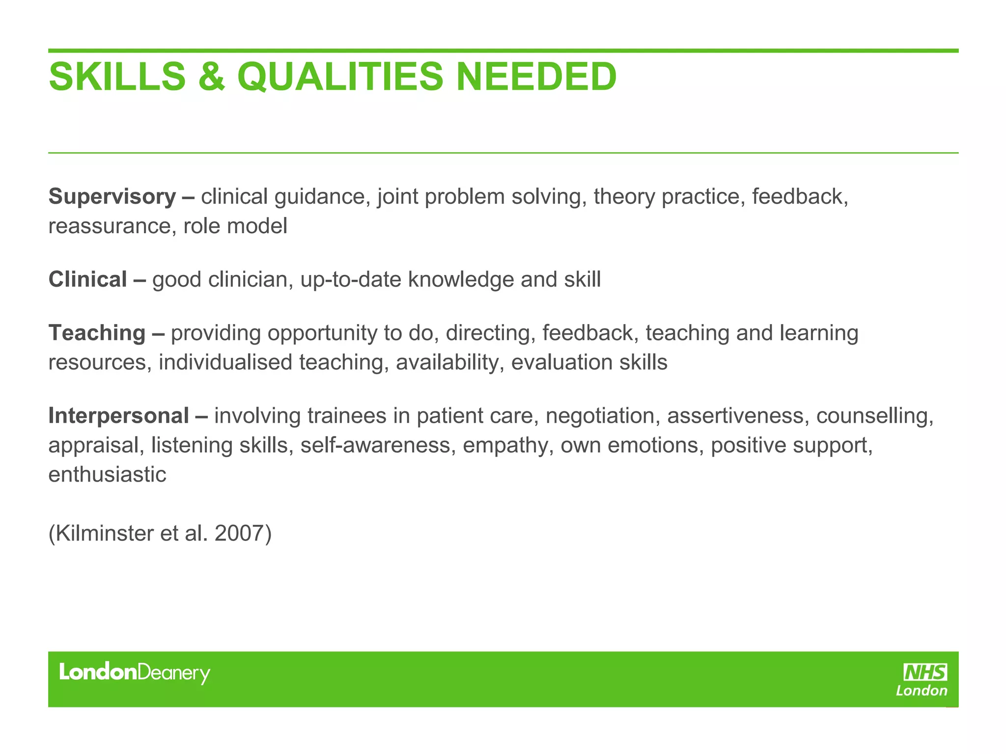 SKILLS & QUALITIES NEEDED
Supervisory – clinical guidance, joint problem solving, theory practice, feedback,
reassurance, role model
Clinical – good clinician, up-to-date knowledge and skill
Teaching – providing opportunity to do, directing, feedback, teaching and learning
resources, individualised teaching, availability, evaluation skills
Interpersonal – involving trainees in patient care, negotiation, assertiveness, counselling,
appraisal, listening skills, self-awareness, empathy, own emotions, positive support,
enthusiastic
(Kilminster et al. 2007)
 