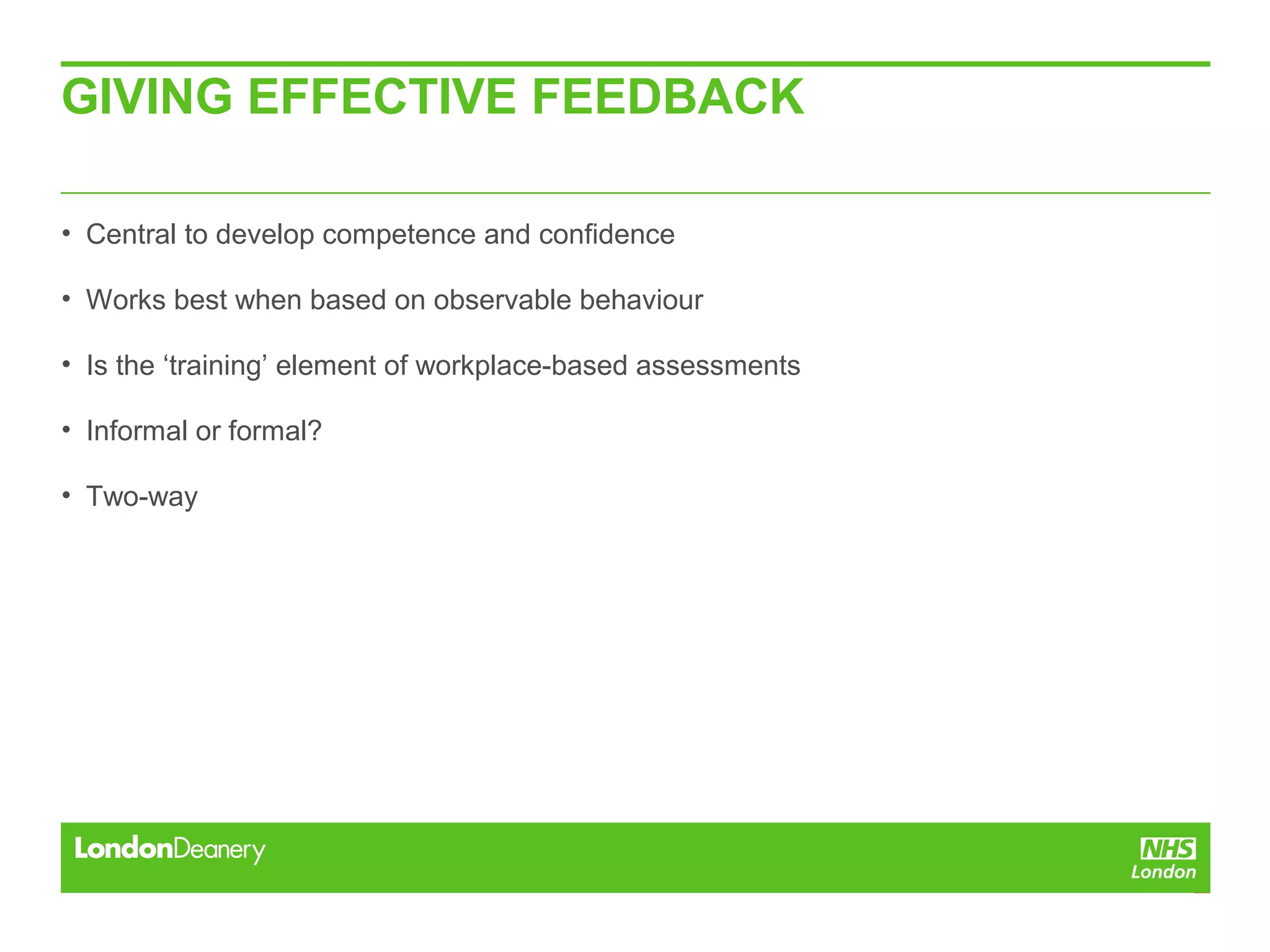 GIVING EFFECTIVE FEEDBACK
• Central to develop competence and confidence
• Works best when based on observable behaviour
• Is the ‘training’ element of workplace-based assessments
• Informal or formal?
• Two-way
 