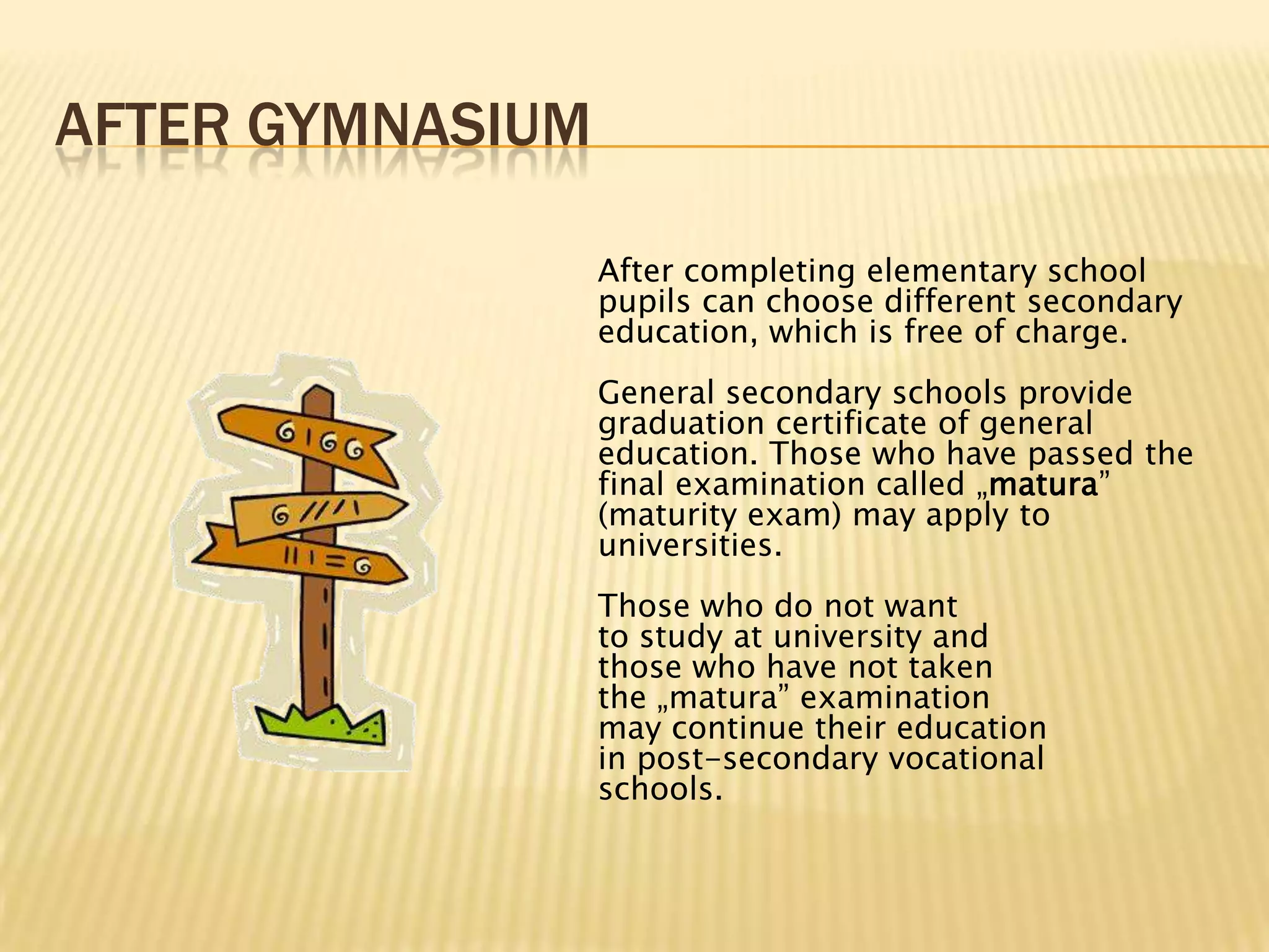 AFTER GYMNASIUM

                  After completing elementary school
                  pupils can choose different secondary
                  education, which is free of charge.
                  General secondary schools provide
                  graduation certificate of general
                  education. Those who have passed the
                  final examination called „matura”
                  (maturity exam) may apply to
                  universities.
                  Those who do not want
                  to study at university and
                  those who have not taken
                  the „matura” examination
                  may continue their education
                  in post-secondary vocational
                  schools.
 