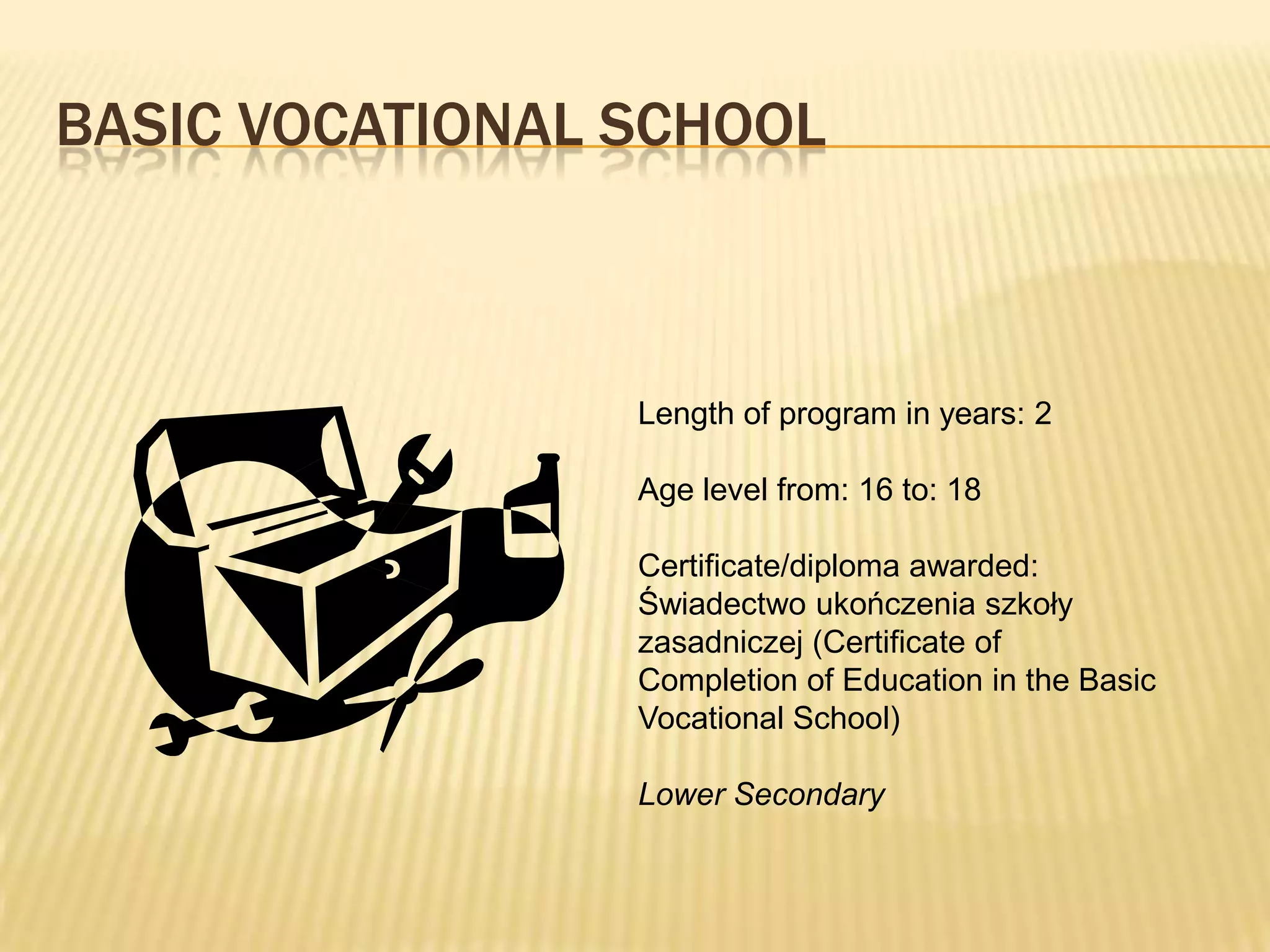 BASIC VOCATIONAL SCHOOL



                 Length of program in years: 2

                 Age level from: 16 to: 18

                 Certificate/diploma awarded:
                 Świadectwo ukończenia szkoły
                 zasadniczej (Certificate of
                 Completion of Education in the Basic
                 Vocational School)

                 Lower Secondary
 