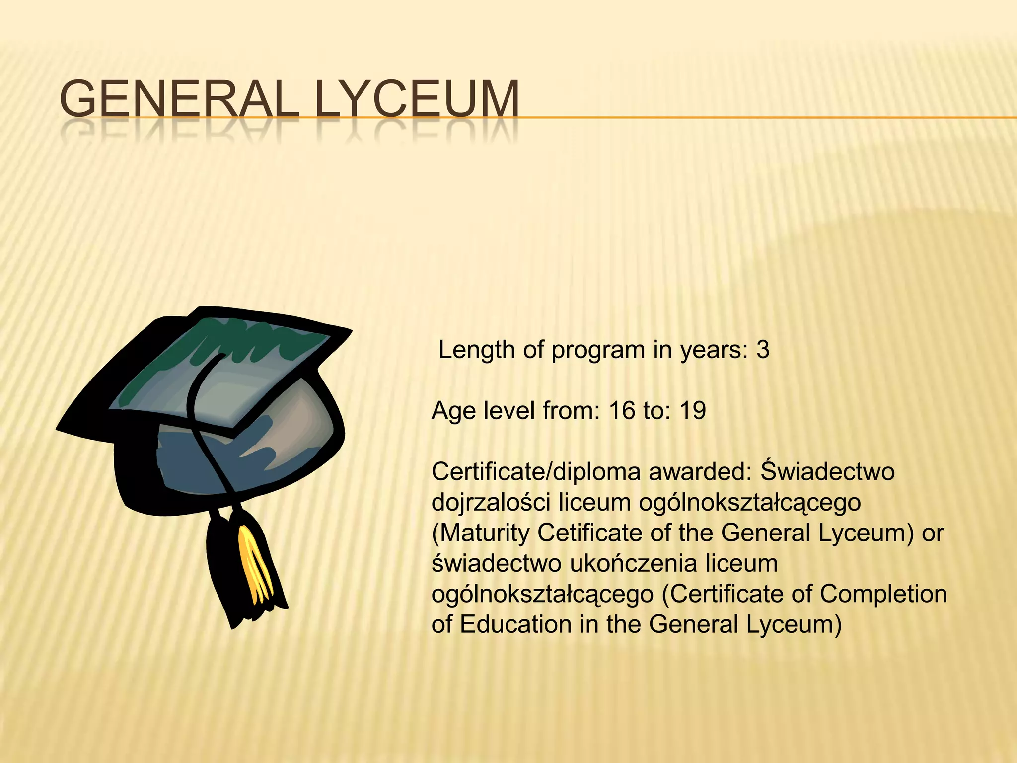 GENERAL LYCEUM



           Length of program in years: 3

           Age level from: 16 to: 19

           Certificate/diploma awarded: Świadectwo
           dojrzalości liceum ogólnokształcącego
           (Maturity Cetificate of the General Lyceum) or
           świadectwo ukończenia liceum
           ogólnokształcącego (Certificate of Completion
           of Education in the General Lyceum)
 
