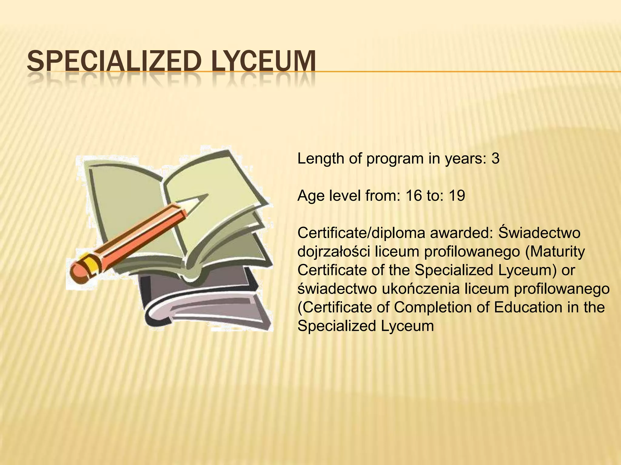 SPECIALIZED LYCEUM

                Length of program in years: 3

                Age level from: 16 to: 19

                Certificate/diploma awarded: Świadectwo
                dojrzałości liceum profilowanego (Maturity
                Certificate of the Specialized Lyceum) or
                świadectwo ukończenia liceum profilowanego
                (Certificate of Completion of Education in the
                Specialized Lyceum
 