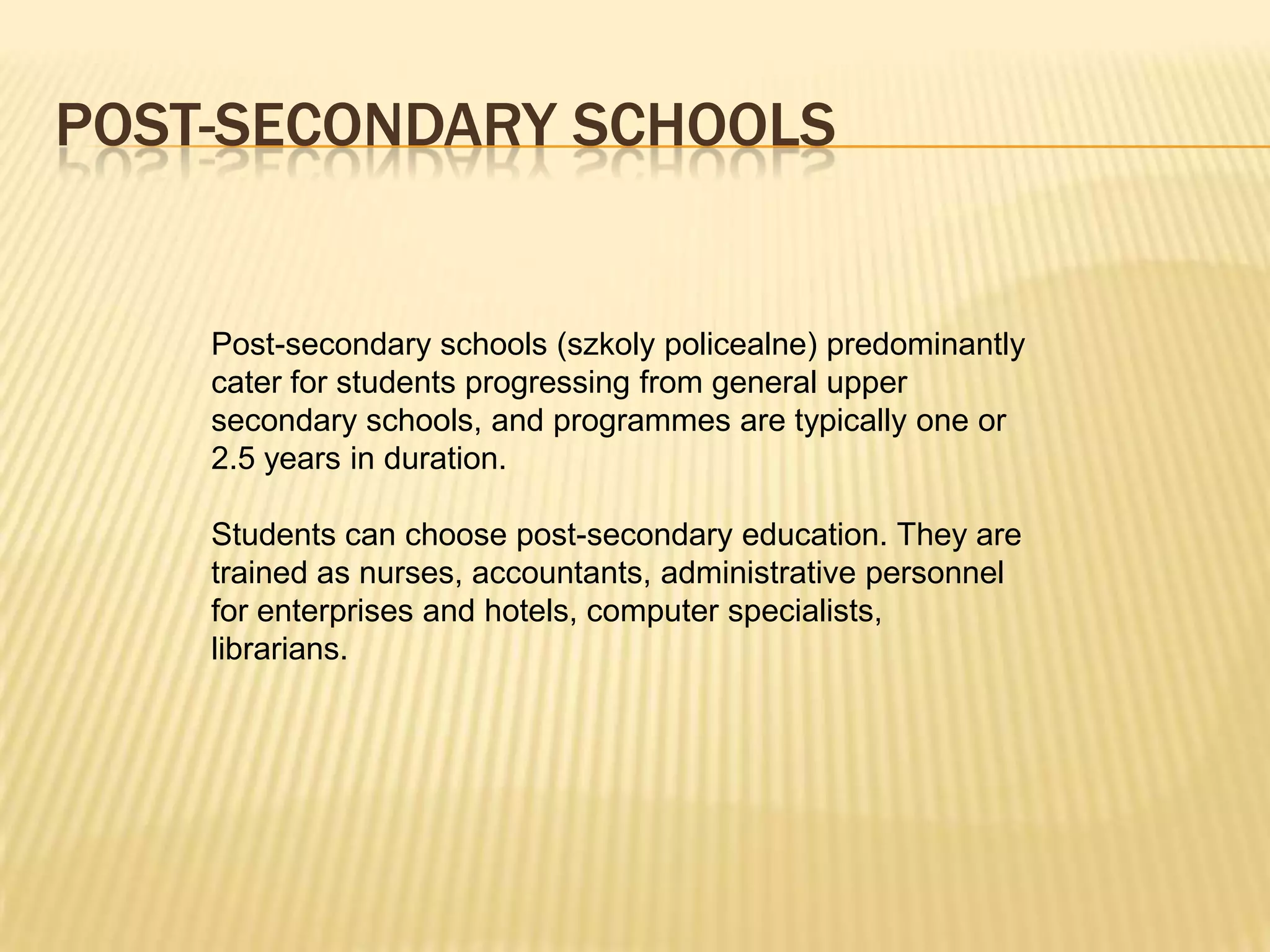 POST-SECONDARY SCHOOLS


    Post-secondary schools (szkoly policealne) predominantly
    cater for students progressing from general upper
    secondary schools, and programmes are typically one or
    2.5 years in duration.

    Students can choose post-secondary education. They are
    trained as nurses, accountants, administrative personnel
    for enterprises and hotels, computer specialists,
    librarians.
 