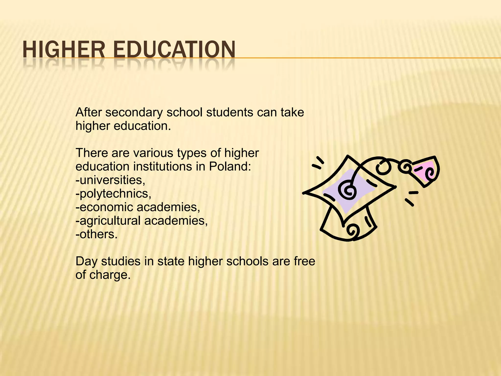 HIGHER EDUCATION

    After secondary school students can take
    higher education.

    There are various types of higher
    education institutions in Poland:
    -universities,
    -polytechnics,
    -economic academies,
    -agricultural academies,
    -others.

    Day studies in state higher schools are free
    of charge.
 