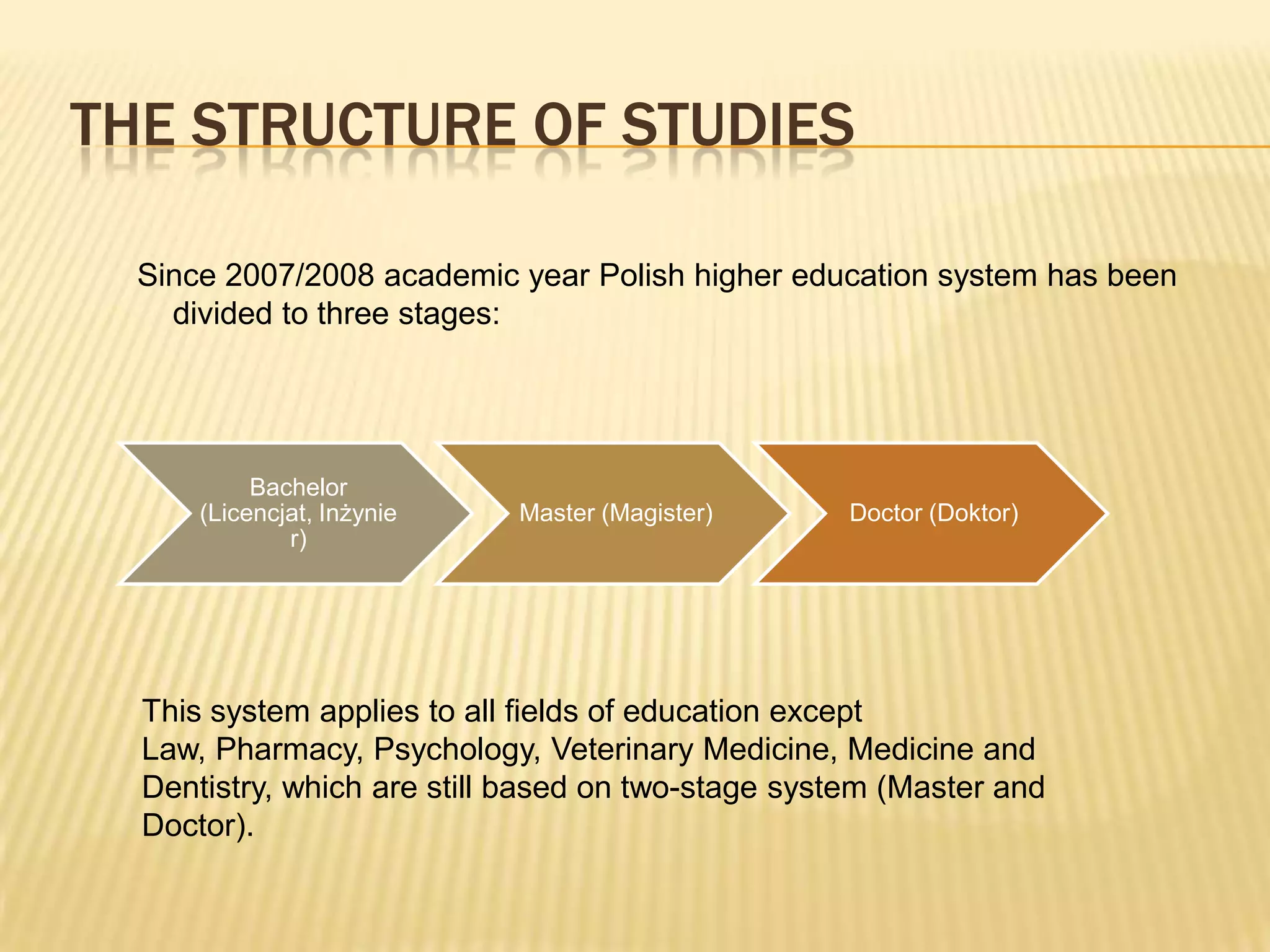 THE STRUCTURE OF STUDIES

  Since 2007/2008 academic year Polish higher education system has been
    divided to three stages:




           Bachelor
      (Licencjat, Inżynie   Master (Magister)       Doctor (Doktor)
              r)




  This system applies to all fields of education except
  Law, Pharmacy, Psychology, Veterinary Medicine, Medicine and
  Dentistry, which are still based on two-stage system (Master and
  Doctor).
 