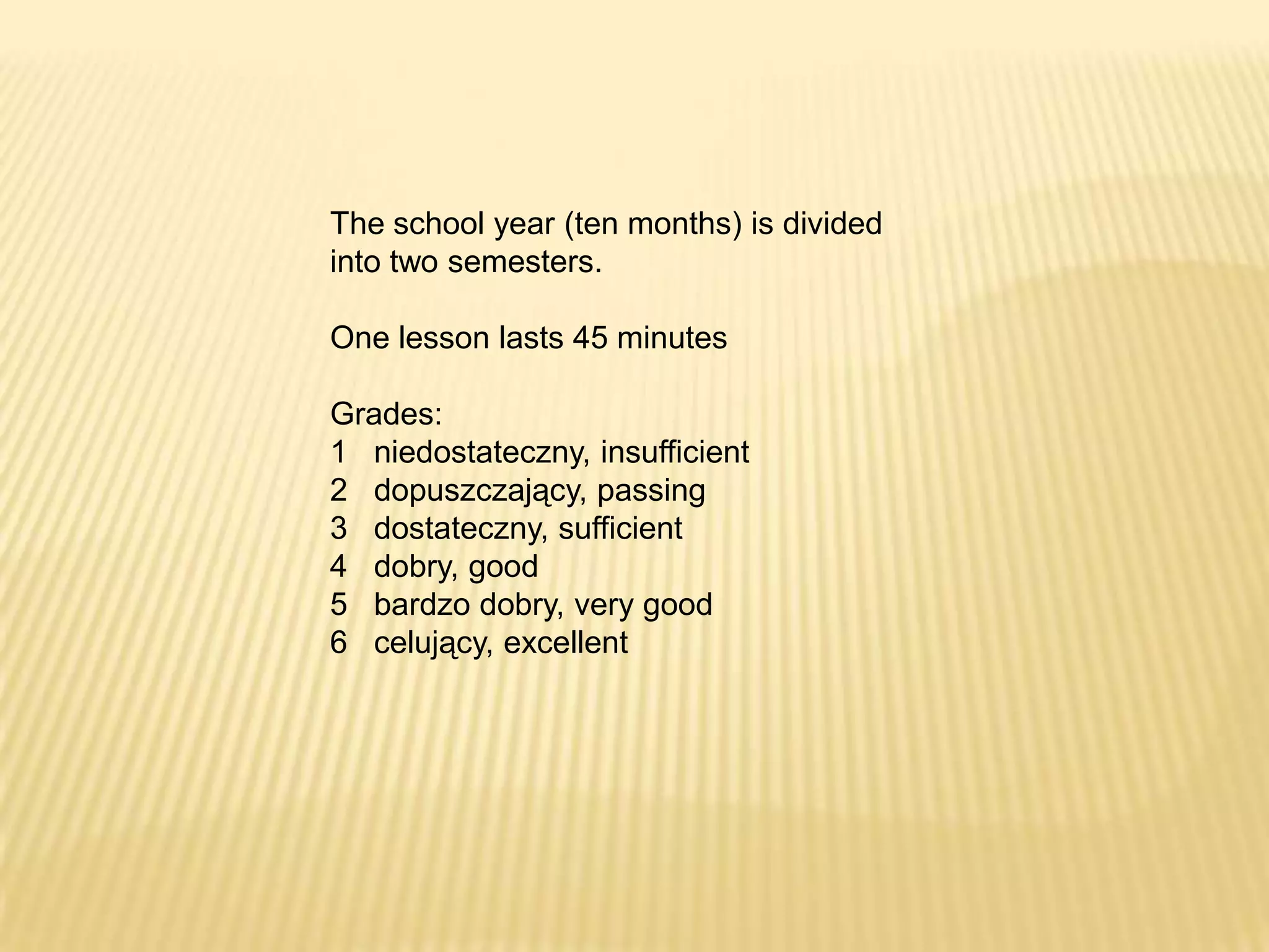 The school year (ten months) is divided
into two semesters.

One lesson lasts 45 minutes

Grades:
1 niedostateczny, insufficient
2 dopuszczający, passing
3 dostateczny, sufficient
4 dobry, good
5 bardzo dobry, very good
6 celujący, excellent
 